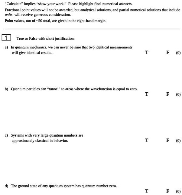 "Calculate" implies "show your work." Please highlight final numerical answers.
Fractional point values will not be awarded, but analytical solutions, and partial numerical solutions that include
units, will receive generous consideration.
Point values, out of  50 total, are given in the right-hand margin.
1
True or False with short justification.
a) In quantum mechanics, we can never be sure that two identical measurements
will give identical results.
b) Quantum particles can "tunnel" to areas where the wavefunction is equal to zero.
c) Systems with very large quantum numbers are
approximately classical in behavior.
d) The ground state of any quantum system has quantum number zero.