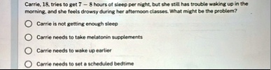 carrie 18 tries to get 7 8 hours of sleep per night but she still has trouble waking up in the morning and she feels drowsy during her afternoon classes what might be the problem carrie is n 41362