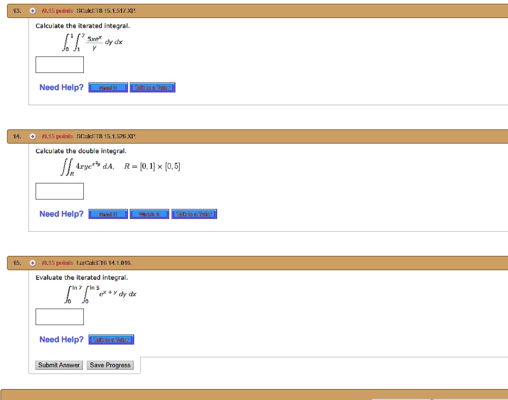 13. Calculate the iterated integral.
int0^1 int1^7 frac5xe^xy dy dx
Need Help? Read It Talk to a Tutor
14. Calculate the double integral.
iintR 4xy e^x^2 y dA, R = [0, 1] 	imes [0, 5]
Need Help? Read It Watch It Talk to a Tutor
15. Evaluate the iterated integral.
int0^ln 7 int0^ln 5 e^x+y dy dx
Need Help? Talk to a Tutor
Submit Answer Save Progress