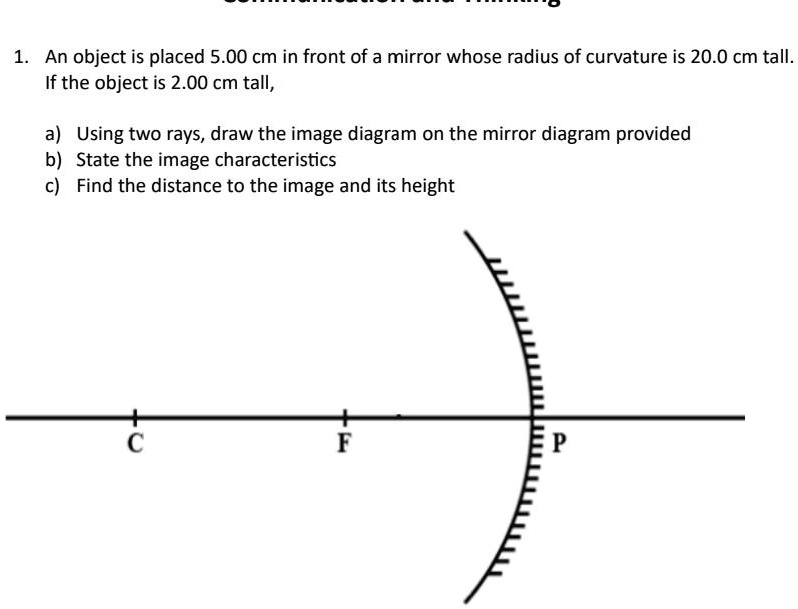 1. An object is placed 5.00 cm in front of a mirror whose radius of curvature is 20.0 cm tall.
If the object is 2.00 cm tall,
a) Using two rays, draw the image diagram on the mirror diagram provided
b) State the image characteristics
c) Find the distance to the image and its height