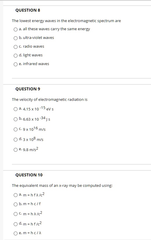 QUESTION 8
The lowest energy waves in the electromagnetic spectrum are
a. all these waves carry the same energy
b. ultra-violet waves
c. radio waves
d. light waves
e. infrared waves

QUESTION 9
The velocity of electromagnetic radiation is
a. 4.15 x 10^-15 eV s
b. 6.63 x 10^-34 J s
c. 9 x 10^16 m/s
d. 3 x 10^8 m/s
e. 9.8 m/s^2

QUESTION 10
The equivalent mass of an x-ray may be computed using:
a. m = h f ? /c^2
b. m = h c / f
c. m = h ? /c^2
d. m = h f /c^2
e. m = h c / ?