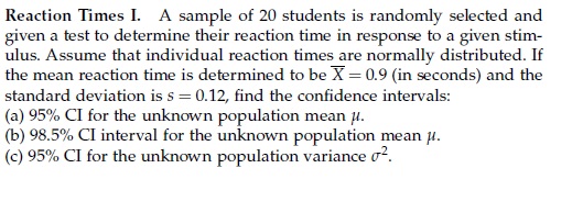 Reaction Times I. A sample of 20 students is randomly selected and given a test to determine their reaction time in response to a given stimulus. Assume that individual reaction times are normally distributed. If the mean reaction time is determined to be arX = 0.9 (in seconds) and the standard deviation is s = 0.12, find the confidence intervals:
(a) 95% CI for the unknown population mean ?.
(b) 98.5% CI interval for the unknown population mean ?.
(c) 95% CI for the unknown population variance ?².