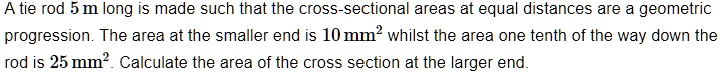 A tie rod 5 m long is made such that the cross-sectional areas at equal distances are a geometric progression. The area at the smaller end is 10 mm² whilst the area one tenth of the way down the rod is 25 mm². Calculate the area of the cross section at the larger end.