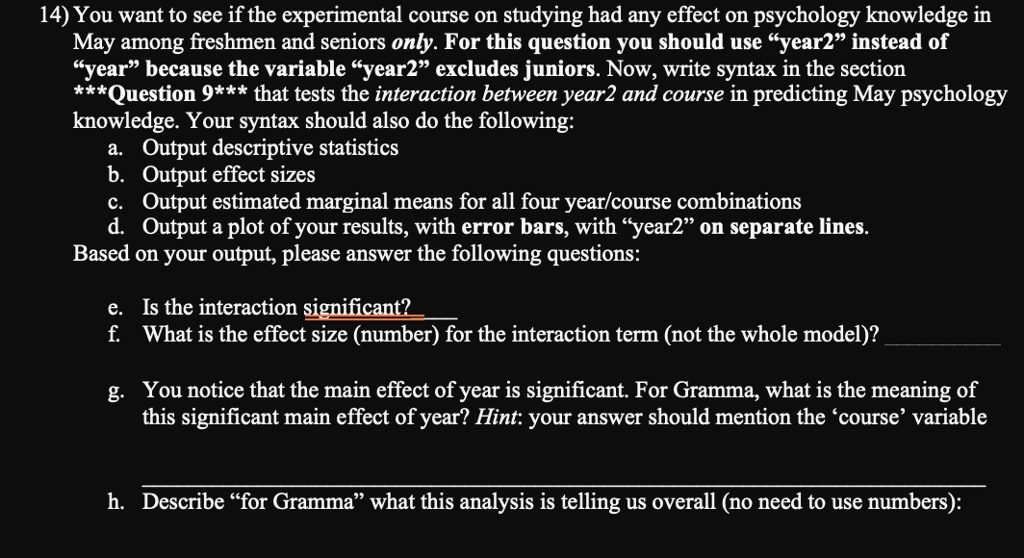 14) You want to see if the experimental course on studying had any effect on psychology knowledge in
May among freshmen and seniors only. For this question you should use ÿear2ïnstead of
ÿearb̈ecause the variable ÿear2ëxcludes juniors. Now, write syntax in the section
***Question 9*** that tests the interaction between year2 and course in predicting May psychology
knowledge. Your syntax should also do the following:
a. Output descriptive statistics
b. Output effect sizes
c. Output estimated marginal means for all four year/course combinations
d. Output a plot of your results, with error bars, with ÿear2ön separate lines.
Based on your output, please answer the following questions:
e. Is the interaction significant?
f. What is the effect size (number) for the interaction term (not the whole model)?
g. You notice that the main effect of year is significant. For Gramma, what is the meaning of
this significant main effect of year? Hint: your answer should mention the 'course' variable
h. Describe f̈or Grammaẅhat this analysis is telling us overall (no need to use numbers):
