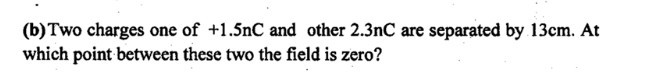 (b) Two charges one of +1.5 nC and other 2.3 nC are separated by 13  cm. At which point between these two the field is zero?