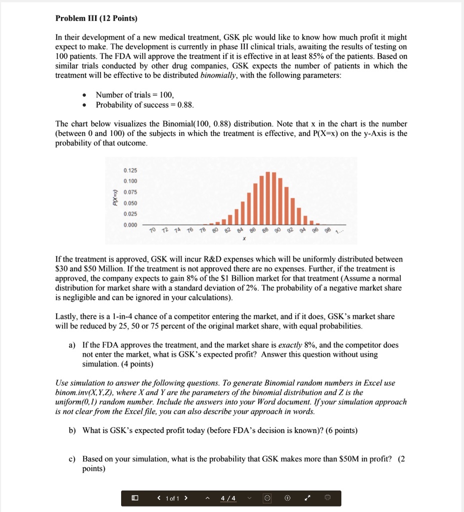 Problem III (12 Points)

In their development of a new medical treatment, GSK plc would like to know how much profit it might expect to make. The development is currently in phase III clinical trials, awaiting the results of testing on 100 patients. The FDA will approve the treatment if it is effective in at least 85% of the patients. Based on similar trials conducted by other drug companies, GSK expects the number of patients in which the treatment will be effective to be distributed binomially, with the following parameters:

• Number of trials = 100,
• Probability of success = 0.88.

The chart below visualizes the Binomial(100, 0.88) distribution. Note that x in the chart is the number (between 0 and 100) of the subjects in which the treatment is effective, and P(X=x) on the y-Axis is the probability of that outcome.

If the treatment is approved, GSK will incur R   D expenses which will be uniformly distributed between 30 and50 Million. If the treatment is not approved there are no expenses. Further, if the treatment is approved, the company expects to gain 8% of the $1 Billion market for that treatment (Assume a normal distribution for market share with a standard deviation of 2%. The probability of a negative market share is negligible and can be ignored in your calculations).

Lastly, there is a 1-in-4 chance of a competitor entering the market, and if it does, GSK’s market share will be reduced by 25, 50 or 75 percent of the original market share, with equal probabilities.

a) If the FDA approves the treatment, and the market share is exactly 8%, and the competitor does not enter the market, what is GSK’s expected profit? Answer this question without using simulation. (4 points)

Use simulation to answer the following questions. To generate Binomial random numbers in Excel use binom.inv(X,Y,Z), where X and Y are the parameters of the binomial distribution and Z is the uniform(0,1) random number. Include the answers into your Word document. If your simulation approach is not clear from the Excel file, you can also describe your approach in words.

b) What is GSK’s expected profit today (before FDA’s decision is known)? (6 points)

c) Based on your simulation, what is the probability that GSK makes more than 50M in profit? (2 points)