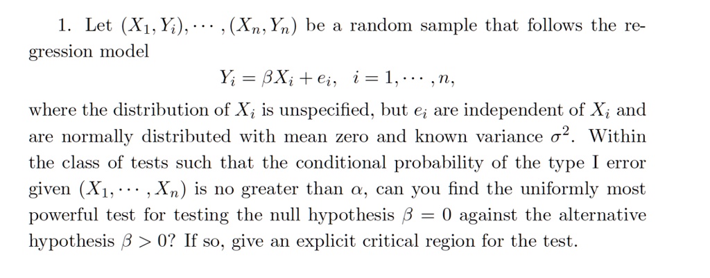 1. Let (X1, Yi),    , (Xn, Yn) be a random sample that follows the regression model
Yi = ?Xi + ei, i = 1,    , n,
where the distribution of Xi is unspecified, but ei are independent of Xi and are normally distributed with mean zero and known variance ?^2. Within the class of tests such that the conditional probability of the type I error given (X1,    , Xn) is no greater than ?, can you find the uniformly most powerful test for testing the null hypothesis ? = 0 against the alternative hypothesis ? > 0? If so, give an explicit critical region for the test.