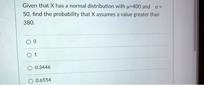 Given that X has a normal distribution with ?=400 and ? = 50, find the probability that X assumes a value greater than 380.

0
1
0.3446
0.6554