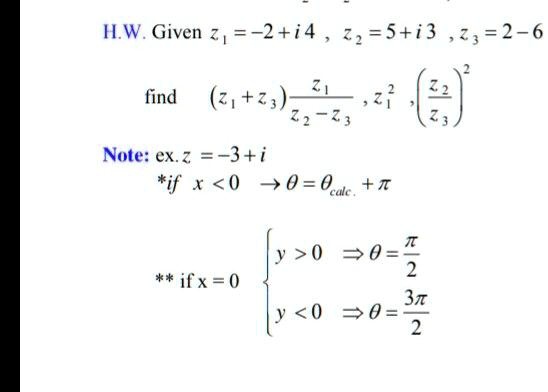 Given z1 = -2 + i4 , z2 = 5 + i3 , z3 = 2 - i6 find (z1 + z3) * z1 / (z2 - z3) , z1^2 , (z2 / z3)^2 Note: ex. z = -3 + i * if x < 0 -> theta = thetacalc + pi ** if x = 0  y > 0 => theta = pi / 2 , y < 0 => theta = 3pi / 2