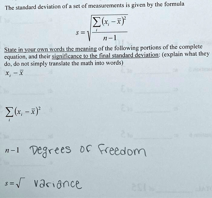 The standard deviation of a set of measurements is given by the formula
s = ?(?i(xi - x?)² / (n - 1))
State in your own words the meaning of the following portions of the complete equation, and their significance to the final standard deviation: (explain what they do, do not simply translate the math into words)
xi - x?
?i(xi - x?)²
n - 1 Degrees of Freedom
s = ? variance