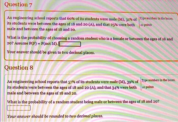 Question 7
An engineering school reports that 60% of its students were male (M), 31% of its students were between the ages of 18 and 20 (A), and that 25% were both male and between the ages of 18 and 20. 
What is the probability of choosing a random student who is a female or between the ages of 18 and 20? Assume P(F) = P(not M).
Your answer should be given to two decimal places.

Question 8
An engineering school reports that 57% of its students were male (M), 39% of its students were between the ages of 18 and 20 (A), and that 34% were both male and between the ages of 18 and 20.
What is the probability of a random student being male or between the ages of 18 and 20?
Your answer should be rounded to two decimal places.