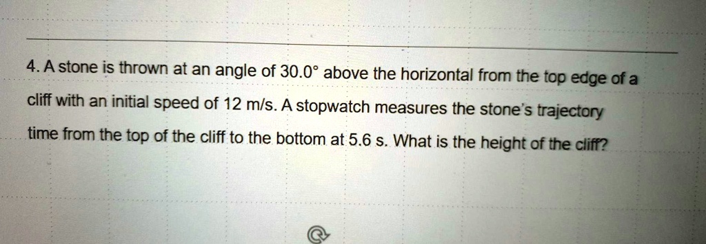 4. A stone is thrown at an angle of 30.0° above the horizontal from the top edge of a cliff with an initial speed of 12 m/s. A stopwatch measures the stone's trajectory time from the top of the cliff to the bottom at 5.6 s. What is the height of the cliff?