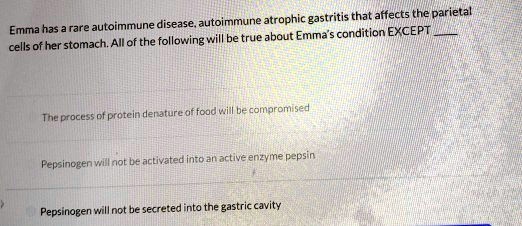 Emma has a rare autoimmune disease, autoimmune atrophic gastritis that affects the parietal cells of her stomach. All of the following will be true about Emma's condition EXCEPT 

The process of protein denature of food will be compromised

Pepsinogen will not be activated into an active enzyme pepsin

Pepsinogen will not be secreted into the gastric cavity