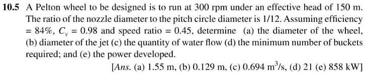 10.5 A Pelton wheel to be designed is to run at 300 rpm under an effective head of 150 m.
The ratio of the nozzle diameter to the pitch circle diameter is 1/12. Assuming efficiency
= 84%, $Cv$ = 0.98 and speed ratio = 0.45, determine (a) the diameter of the wheel,
(b) diameter of the jet (c) the quantity of water flow (d) the minimum number of buckets
required; and (e) the power developed.
[Ans. (a) 1.55 m, (b) 0.129 m, (c) 0.694 m^3/s, (d) 21 (e) 858 kW]