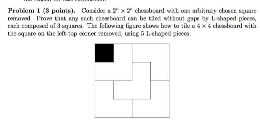 Problem 1 (3 points). Consider a 2^n × 2^n chessboard with one arbitrary chosen square removed. Prove that any such chessboard can be tiled without gaps by L-shaped pieces, each composed of 3 squares. The following figure shows how to tile a 4 × 4 chessboard with the square on the left-top corner removed, using 5 L-shaped pieces.