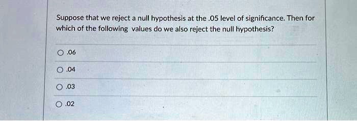 Suppose that we reject a null hypothesis at the .05 level of significance. Then for which of the following values do we also reject the null hypothesis?

.06
.04
.03
.02