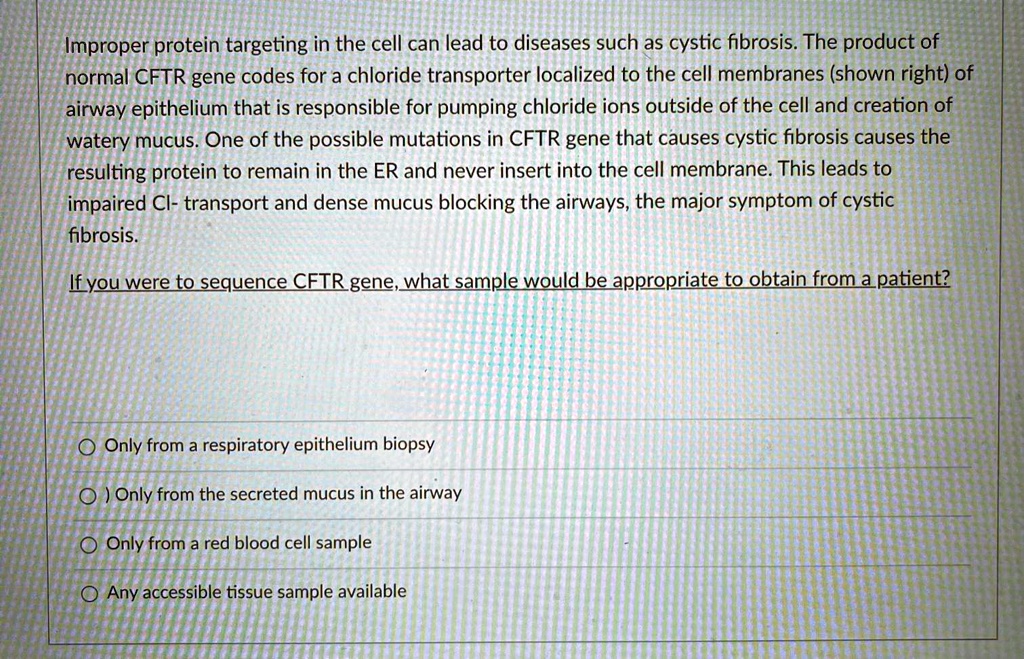 Improper protein targeting in the cell can lead to diseases such as cystic fibrosis. The product of normal CFTR gene codes for a chloride transporter localized to the cell membranes (shown right) of airway epithelium that is responsible for pumping chloride ions outside of the cell and creation of watery mucus. One of the possible mutations in CFTR gene that causes cystic fibrosis causes the resulting protein to remain in the ER and never insert into the cell membrane. This leads to impaired Cl- transport and dense mucus blocking the airways, the major symptom of cystic fibrosis.

If you were to sequence CFTR gene, what sample would be appropriate to obtain from a patient?

Only from a respiratory epithelium biopsy
Only from the secreted mucus in the airway
Only from a red blood cell sample
Any accessible tissue sample available