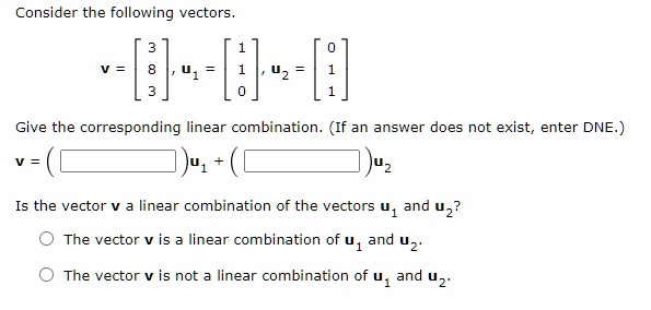 Consider the following vectors.

    v = 
        < b m a t r i x >
    ,   𝐮1 = 
        < b m a t r i x >
    ,   𝐮2 = 
        < b m a t r i x >

Give the corresponding linear combination. (If an answer does not exist, enter DNE.)
v = ()𝐮1 + ()𝐮2
Is the vector 𝐯 a linear combination of the vectors 𝐮1 and 𝐮2?
The vector 𝐯 is a linear combination of 𝐮1 and 𝐮2.
The vector 𝐯 is not a linear combination of 𝐮1 and 𝐮2.