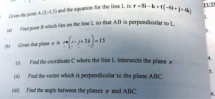 Given the point A (3,-1,5) and the equation for the line L is r = 8i - k + t(-6i + j + 4k)
(a) Find point B which lies on the line L so that AB is perpendicular to L.
(b) Given that plane ? is r • (i - j + 3k) = 15
(i) Find the coordinate C where the line L intersects the plane ?.
(ii) Find the vector which is perpendicular to the plane ABC.
(iii) Find the angle between the planes ? and ABC.