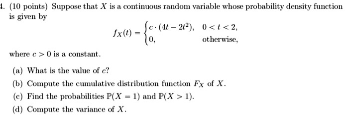 Suppose that X is a continuous random variable whose probability density function is given by fX(t) =  c · (4t - 2t^2), 0 < t < 2, 0, otherwise, where c > 0 is a constant. (a) What is the value of c? (b) Compute the cumulative distribution function FX of X. (c) Find the probabilities P(X = 1) and P(X > 1). (d) Compute the variance of X.