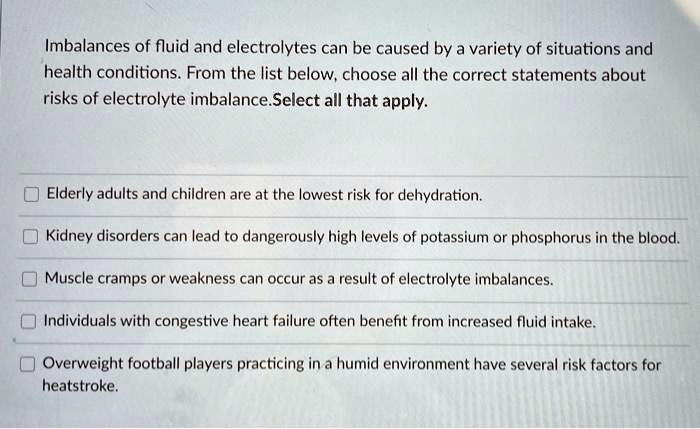Imbalances of fluid and electrolytes can be caused by a variety of situations and health conditions. From the list below, choose all the correct statements about risks of electrolyte imbalance.Select all that apply.
Elderly adults and children are at the lowest risk for dehydration.
Kidney disorders can lead to dangerously high levels of potassium or phosphorus in the blood.
Muscle cramps or weakness can occur as a result of electrolyte imbalances.
Individuals with congestive heart failure often benefit from increased fluid intake.
Overweight football players practicing in a humid environment have several risk factors for heatstroke.
