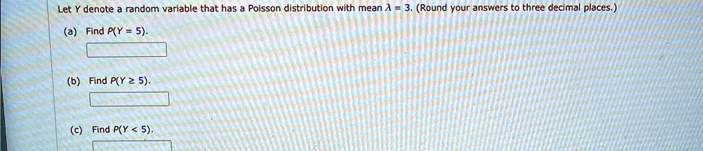 Let Y denote a random variable that has a Poisson distribution with mean λ = 3. (Round your answers to three decimal places.)
(a) Find P(Y = 5).
(b) Find P(Y ≥ 5).
(c) Find P(Y < 5).