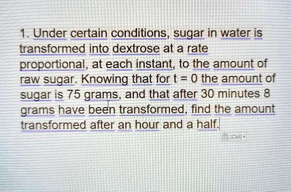 1. Under certain conditions, sugar in water is transformed into dextrose at a rate proportional, at each instant, to the amount of raw sugar. Knowing that for t = 0 the amount of sugar is 75 grams, and that after 30 minutes 8 grams have been transformed, find the amount transformed after an hour and a half.
