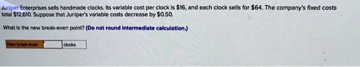 Juniper Enterprises sells handmade clocks. Its variable cost per clock is 16, and each clock sells for64. The company's fixed costs total 12,610. Suppose that Juniper's variable costs decrease by0.50.
What is the new break-even point? (Do not round intermediate calculation.)
New break-even clocks