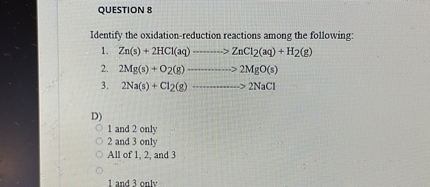 QUESTION 8

Identify the oxidation-reduction reactions among the following:
1. Zn(s) + 2HCl(aq) ———> ZnCl2(aq) + H2(g)
2. 2Mg(s) + O2(g) ———-> 2MgO(s)
3. 2Na(s) + Cl2(g) ———-> 2NaCl

D)
1 and 2 only
2 and 3 only
All of 1, 2, and 3
1 and 3 only