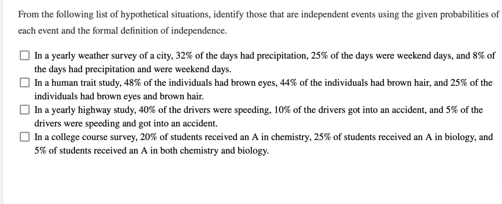 From the following list of hypothetical situations, identify those that are independent events using the given probabilities of each event and the formal definition of independence.
In a yearly weather survey of a city, 32% of the days had precipitation, 25% of the days were weekend days, and 8% of the days had precipitation and were weekend days.
In a human trait study, 48% of the individuals had brown eyes, 44% of the individuals had brown hair, and 25% of the individuals had brown eyes and brown hair.
In a yearly highway study, 40% of the drivers were speeding, 10% of the drivers got into an accident, and 5% of the drivers were speeding and got into an accident.
In a college course survey, 20% of students received an A in chemistry, 25% of students received an A in biology, and 5% of students received an A in both chemistry and biology.