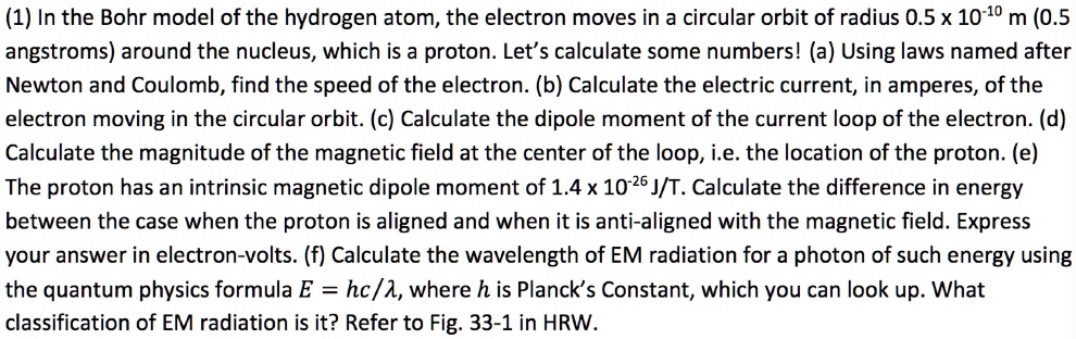 (1) In the Bohr model of the hydrogen atom, the electron moves in a circular orbit of radius 0.5 x 10^-10 m (0.5 angstroms) around the nucleus, which is a proton. Let's calculate some numbers! (a) Using laws named after Newton and Coulomb, find the speed of the electron. (b) Calculate the electric current, in amperes, of the electron moving in the circular orbit. (c) Calculate the dipole moment of the current loop of the electron. (d) Calculate the magnitude of the magnetic field at the center of the loop, i.e. the location of the proton. (e) The proton has an intrinsic magnetic dipole moment of 1.4 x 10^-26 J/T. Calculate the difference in energy between the case when the proton is aligned and when it is anti-aligned with the magnetic field. Express your answer in electron-volts. (f) Calculate the wavelength of EM radiation for a photon of such energy using the quantum physics formula E = hc/?, where h is Planck's Constant, which you can look up. What classification of EM radiation is it? Refer to Fig. 33-1 in HRW.