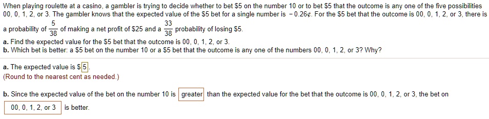 When playing roulette at a casino, a gambler is trying to decide whether to bet 5 on the number 10 or to bet5 that the outcome is any one of the five possibilities 00, 0, 1, 2, or 3. The gambler knows that the expected value of the 5 bet for a single number is - 0.26". For the5 bet that the outcome is 00, 0, 1, 2, or 3, there is
a probability of 5/38 of making a net profit of 25 and a 33/38 probability of losing5.
a. Find the expected value for the 5 bet that the outcome is 00, 0, 1, 2, or 3.
b. Which bet is better: a5 bet on the number 10 or a 5 bet that the outcome is any one of the numbers 00, 0, 1, 2, or 3? Why?
a. The expected value is 5 .
(Round to the nearest cent as needed.)
b. Since the expected value of the bet on the number 10 is greater than the expected value for the bet that the outcome is 00, 0, 1, 2, or 3, the bet on
00, 0, 1, 2, or 3 is better.
