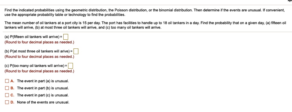 Find the indicated probabilities using the geometric distribution, the Poisson distribution, or the binomial distribution. Then determine if the events are unusual. If convenient,
use the appropriate probability table or technology to find the probabilities.
The mean number of oil tankers at a port city is 15 per day. The port has facilities to handle up to 18 oil tankers in a day. Find the probability that on a given day, (a) fifteen oil
tankers will arrive, (b) at most three oil tankers will arrive, and (c) too many oil tankers will arrive.
(a) P(fifteen oil tankers will arrive) = 
(Round to four decimal places as needed.)
(b) P(at most three oil tankers will arrive) = 
(Round to four decimal places as needed.)
(c) P(too many oil tankers will arrive) = 
(Round to four decimal places as needed.)
A. The event in part (a) is unusual.
B. The event in part (b) is unusual.
C. The event in part (c) is unusual.
D. None of the events are unusual.