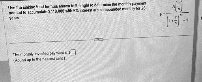 Use the sinking fund formula shown to the right to determine the monthly payment needed to accumulate 410,000 with 6% interest are compounded monthly for 26 years.\
The monthly invested payment is(Round up to the nearest cent.)p = fracA left(fracrnight)left(1 + fracrnight)^nt - 1