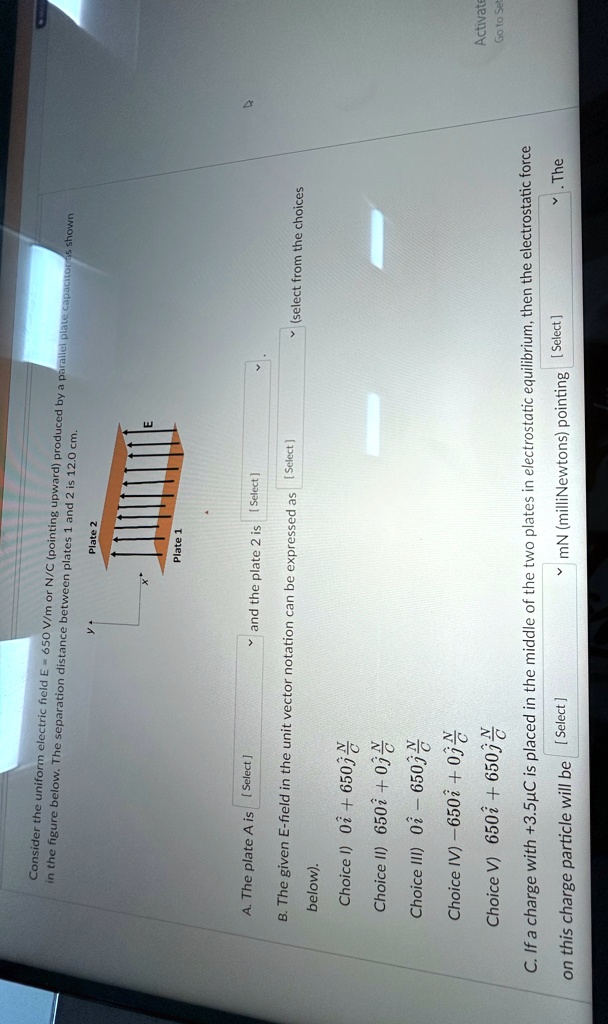 Consider the uniform electric field E = 650 V/m or N/C (pointing upward) produced by a parallel plate capacitor as shown in the figure below. The separation distance between plates 1 and 2 is 12.0 cm.
A. The plate A is [Select] and the plate 2 is [Select]
B. The given E-field in the unit vector notation can be expressed as [Select] below).
Choice I) 0̂i + 650 0̂j N/C
Choice II) 650 0̂i + 0 0̂j N/C
Choice III) 0̂i - 650 0̂j N/C
Choice IV) -650 0̂i + 0 0̂j N/C
Choice V) 650 0̂i + 650 0̂j N/C
C. If a charge with +3.5µC is placed in the middle of the two plates in electrostatic equilibrium, then the electrostatic force on this charge particle will be [Select] mN (milliNewtons) pointing [Select]