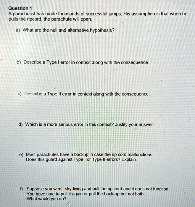 Question 1
A parachutist has made thousands of successful jumps. His assumption is that when he
pulls the ripcord, the parachute will open.

a) What are the null and alternative hypothesis?


b) Describe a Type I error in context along with the consequence.


c) Describe a Type II error in context along with the consequence.


d) Which is a more serious error in this context? Justify your answer.


e) Most parachutes have a backup in case the rip cord malfunctions.
Does this guard against Type I or Type II errors? Explain.


f) Suppose you went skydiving and pull the rip cord and it does not function.
You have time to pull it again or pull the back-up but not both.
What would you do?