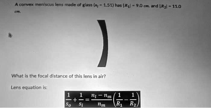 A convex meniscus lens made of glass (nl = 1.51) has |R1| = 9.0 cm. and |R2| = 11.0 cm.

What is the focal distance of this lens in air?
Lens equation is:
(1)/(so) + (1)/(si) = (nl - nm)/(nm)((1)/(R1) - (1)/(R2))