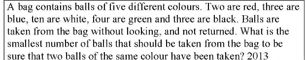 A bag contains balls of five different colours. Two are red, three are
blue, ten are white, four are green and three are black. Balls are
taken from the bag without looking, and not returned. What is the
smallest number of balls that should be taken from the bag to be
sure that two balls of the same colour have been taken? 2013