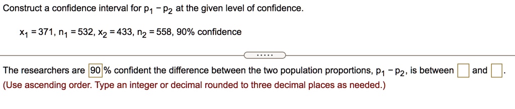 Construct a confidence interval for p1 - p2 at the given level of confidence.
x1 = 371, n1 = 532, x2 = 433, n2 = 558, 90%$ confidence
The researchers are 90% confident the difference between the two population proportions, $p1 - p2$, is between  and .
(Use ascending order. Type an integer or decimal rounded to three decimal places as needed.)
