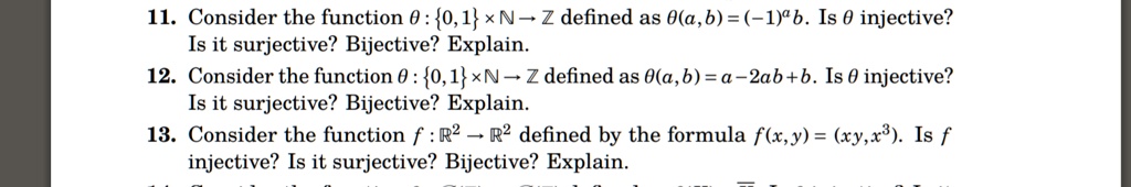 11. Consider the function ? : 0, 1     ? ? ? defined as ?(a, b) = (?1)? b. Is ? injective? Is it surjective? Bijective? Explain.
12. Consider the function ? : 0, 1     ? ? ? defined as ?(a, b) = a ? 2ab + b. Is ? injective? Is it surjective? Bijective? Explain.
13. Consider the function f : ?² ? ?² defined by the formula f(x, y) = (xy, x³). Is f injective? Is it surjective? Bijective? Explain.