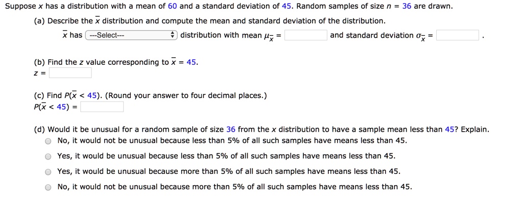 Suppose x has a distribution with a mean of 60 and a standard deviation of 45. Random samples of size n = 36 are drawn.
(a) Describe the x? distribution and compute the mean and standard deviation of the distribution.
x? has —Select— distribution with mean ?x? = and standard deviation ?x? = .
(b) Find the z value corresponding to x? = 45.
z =
(c) Find P(x? < 45). (Round your answer to four decimal places.)
P(x? < 45) =
(d) Would it be unusual for a random sample of size 36 from the x distribution to have a sample mean less than 45? Explain.
No, it would not be unusual because less than 5% of all such samples have means less than 45.
Yes, it would be unusual because less than 5% of all such samples have means less than 45.
Yes, it would be unusual because more than 5% of all such samples have means less than 45.
No, it would not be unusual because more than 5% of all such samples have means less than 45.