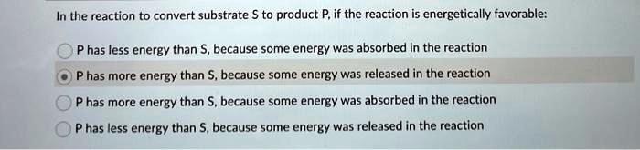 In the reaction to convert substrate S to product P, if the reaction is energetically favorable:
P has less energy than S, because some energy was absorbed in the reaction
P has more energy than S, because some energy was released in the reaction
P has more energy than S, because some energy was absorbed in the reaction
P has less energy than S, because some energy was released in the reaction