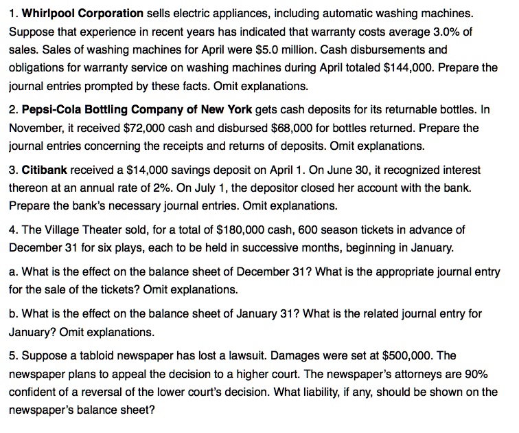 1. Whirlpool Corporation sells electric appliances, including automatic washing machines. Suppose that experience in recent years has indicated that warranty costs average 3.0% of sales. Sales of washing machines for April were $5.0 million. Cash disbursements and obligations for warranty service on washing machines during April totaled $144,000. Prepare the journal entries prompted by these facts. Omit explanations.

2. Pepsi-Cola Bottling Company of New York gets cash deposits for its returnable bottles. In November, it received 72,000 cash and disbursed68,000 for bottles returned. Prepare the journal entries concerning the receipts and returns of deposits. Omit explanations.

3. Citibank received a 14,000 savings deposit on April 1. On June 30, it recognized interest thereon at an annual rate of 2%. On July 1, the depositor closed her account with the bank. Prepare the bank's necessary journal entries. Omit explanations.

4. The Village Theater sold, for a total of180,000 cash, 600 season tickets in advance of December 31 for six plays, each to be held in successive months, beginning in January.

a. What is the effect on the balance sheet of December 31? What is the appropriate journal entry for the sale of the tickets? Omit explanations.

b. What is the effect on the balance sheet of January 31? What is the related journal entry for January? Omit explanations.

5. Suppose a tabloid newspaper has lost a lawsuit. Damages were set at 500,000. The newspaper plans to appeal the decision to a higher court. The newspaper's attorneys are 90% confident of a reversal of the lower court's decision. What liability, if any, should be shown on the newspaper's balance sheet?