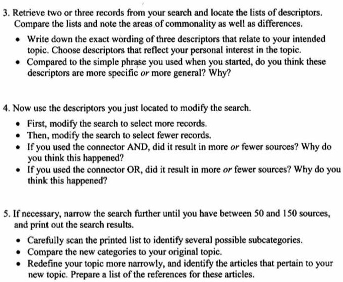 3. Retrieve two or three records from your search and locate the lists of descriptors.
Compare the lists and note the areas of commonality as well as differences.
• Write down the exact wording of three descriptors that relate to your intended
topic. Choose descriptors that reflect your personal interest in the topic.
• Compared to the simple phrase you used when you started, do you think these
descriptors are more specific or more general? Why?
4. Now use the descriptors you just located to modify the search.
• First, modify the search to select more records.
• Then, modify the search to select fewer records.
• If you used the connector AND, did it result in more or fewer sources? Why do
you think this happened?
• If you used the connector OR, did it result in more or fewer sources? Why do you
think this happened?
5. If necessary, narrow the search further until you have between 50 and 150 sources,
and print out the search results.
• Carefully scan the printed list to identify several possible subcategories.
• Compare the new categories to your original topic.
• Redefine your topic more narrowly, and identify the articles that pertain to your
new topic. Prepare a list of the references for these articles.