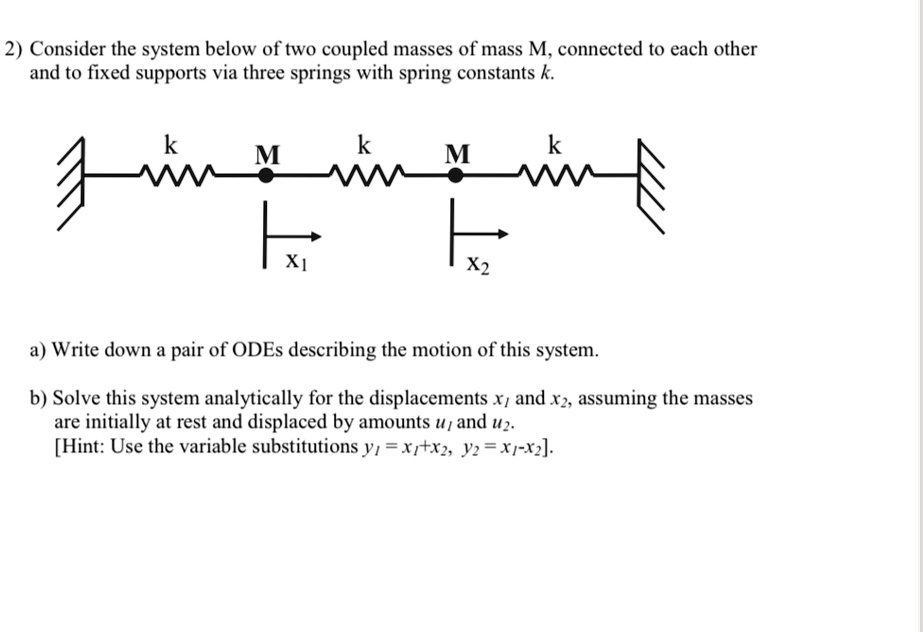 2) Consider the system below of two coupled masses of mass M, connected to each other and to fixed supports via three springs with spring constants k.
k
k
k
M
M
X1
X2
a) Write down a pair of ODEs describing the motion of this system.
b) Solve this system analytically for the displacements x1 and x2, assuming the masses are initially at rest and displaced by amounts u? and u2.
[Hint: Use the variable substitutions y? = x1+x2, y2=x1-x2].
