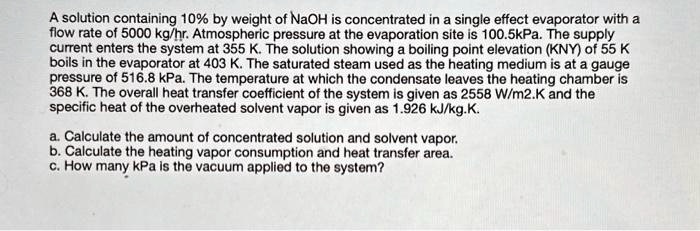 A solution containing 10% by weight of NaOH is concentrated in a single effect evaporator with a
flow rate of 5000 kg/hr. Atmospheric pressure at the evaporation site is 100.5kPa. The supply
current enters the system at 355 K. The solution showing a boiling point elevation (KNY) of 55 K
boils in the evaporator at 403 K. The saturated steam used as the heating medium is at a gauge
pressure of 516.8 kPa. The temperature at which the condensate leaves the heating chamber is
368 K. The overall heat transfer coefficient of the system is given as 2558 W/m2.K and the
specific heat of the overheated solvent vapor is given as 1.926 kJ/kg.K.
a. Calculate the amount of concentrated solution and solvent vapor.
b. Calculate the heating vapor consumption and heat transfer area.
c. How many kPa is the vacuum applied to the system?
