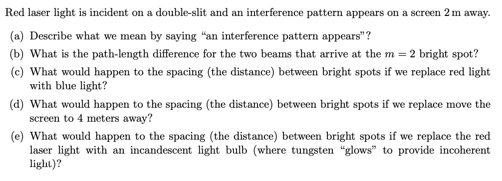 Red laser light is incident on a double-slit and an interference pattern appears on a screen 2 m away.
(a) Describe what we mean by saying "an interference pattern appears" ?
(b) What is the path-length difference for the two beams that arrive at the m = 2 bright spot?
(c) What would happen to the spacing (the distance) between bright spots if we replace red light with blue light?
(d) What would happen to the spacing (the distance) between bright spots if we replace move the screen to 4 meters away?
(e) What would happen to the spacing (the distance) between bright spots if we replace the red laser light with an incandescent light bulb (where tungsten "glows" to provide incoherent light)?