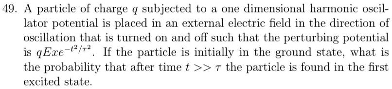 49. A particle of charge q subjected to a one dimensional harmonic oscillator potential is placed in an external electric field in the direction of oscillation that is turned on and off such that the perturbing potential is qExe^-t^2/τ^2. If the particle is initially in the ground state, what is the probability that after time t >> τ the particle is found in the first excited state.
