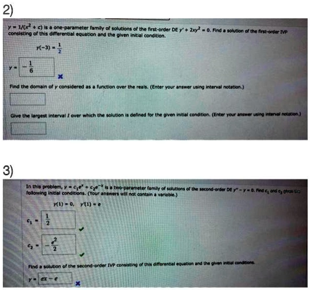 2)
y = (1)/((x^2 + c)) is a one-parameter family of solutions of the first-order DE y' + 2xy^2 = 0. Find a solution of the first-order IVP
consisting of this differential equation and the given initial condition.
y(-3) = (1)/(2)
y = (-1)/(6)
Find the domain of y considered as a function over the reals. (Enter your answer using interval notation.)
Give the largest interval I over which the solution is defined for the given initial condition. (Enter your answer using interval notation.)
3)
In this problem, y = c1e^x + c2e^-x is a two-parameter family of solutions of the second-order DE y” - y = 0. Find c1 and c2 that
following initial conditions. (Your answers will not contain a variable.)
y(1) = 0, y'(1) = e
c1 = (1)/(2)
c2 = (-e^2)/(2)
Find a solution of the second-order IVP consisting of this differential equation and the given initial conditions.
y = e^x - e^-x