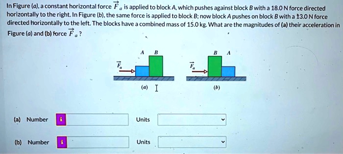 In Figure (a), a constant horizontal force vecFa is applied to block A, which pushes against block B with a 18.0 N force directed horizontally to the right. In Figure (b), the same force is applied to block B; now block A pushes on block B with a 13.0 N force directed horizontally to the left. The blocks have a combined mass of 15.0 kg. What are the magnitudes of (a) their acceleration in Figure (a) and (b) force vecFa?
(a) Number
Units
(b) Number
Units
